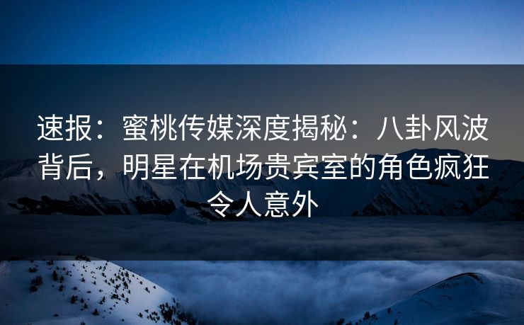 速报：蜜桃传媒深度揭秘：八卦风波背后，明星在机场贵宾室的角色疯狂令人意外