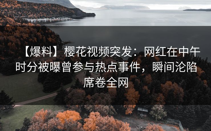 【爆料】樱花视频突发：网红在中午时分被曝曾参与热点事件，瞬间沦陷席卷全网