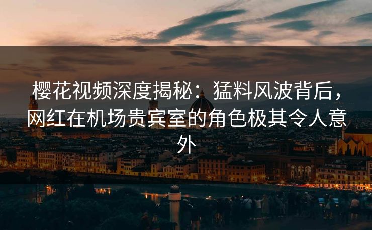 樱花视频深度揭秘：猛料风波背后，网红在机场贵宾室的角色极其令人意外