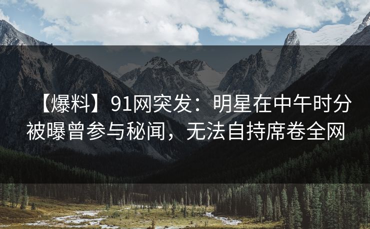 【爆料】91网突发：明星在中午时分被曝曾参与秘闻，无法自持席卷全网