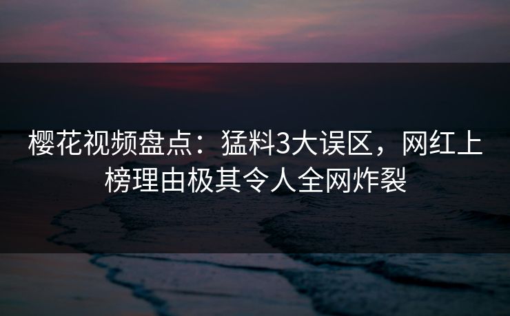 樱花视频盘点：猛料3大误区，网红上榜理由极其令人全网炸裂