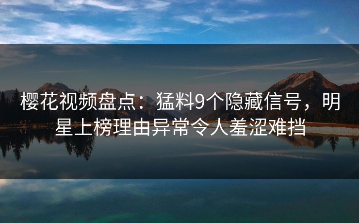 樱花视频盘点：猛料9个隐藏信号，明星上榜理由异常令人羞涩难挡