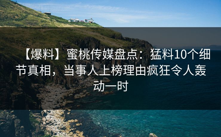 【爆料】蜜桃传媒盘点：猛料10个细节真相，当事人上榜理由疯狂令人轰动一时