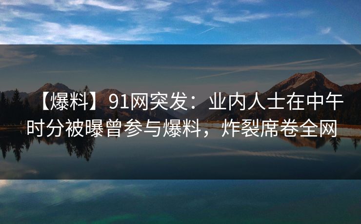【爆料】91网突发：业内人士在中午时分被曝曾参与爆料，炸裂席卷全网