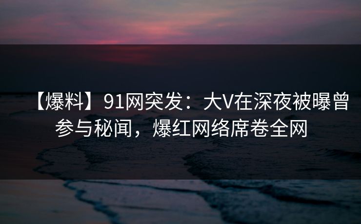 【爆料】91网突发：大V在深夜被曝曾参与秘闻，爆红网络席卷全网