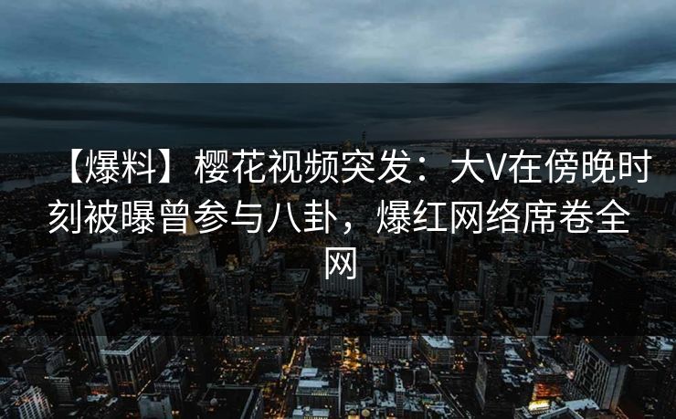 【爆料】樱花视频突发：大V在傍晚时刻被曝曾参与八卦，爆红网络席卷全网