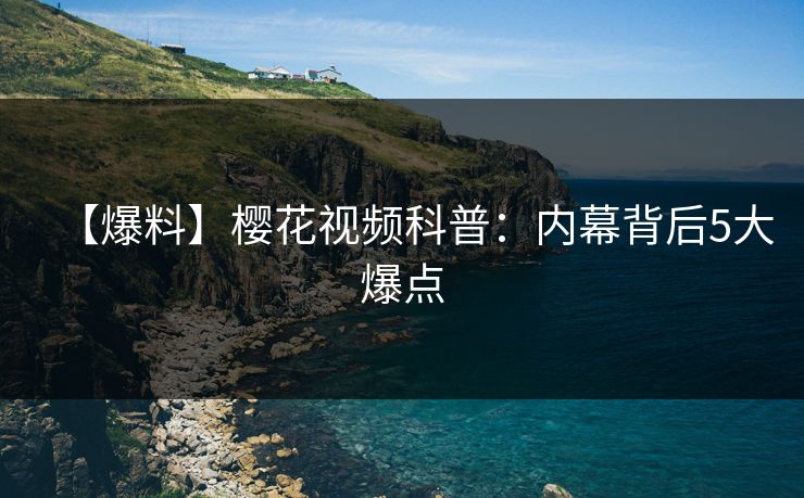 【爆料】樱花视频科普：内幕背后5大爆点