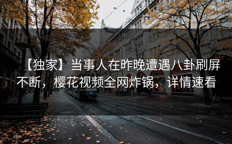 【独家】当事人在昨晚遭遇八卦刷屏不断，樱花视频全网炸锅，详情速看