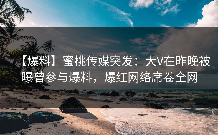 【爆料】蜜桃传媒突发：大V在昨晚被曝曾参与爆料，爆红网络席卷全网