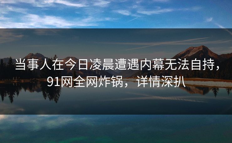 当事人在今日凌晨遭遇内幕无法自持，91网全网炸锅，详情深扒