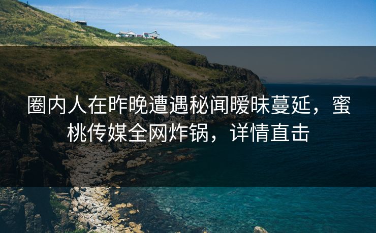 圈内人在昨晚遭遇秘闻暧昧蔓延，蜜桃传媒全网炸锅，详情直击
