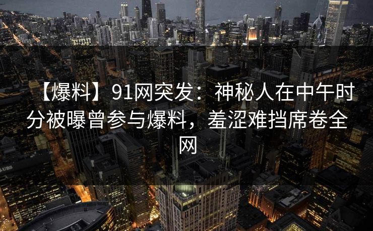 【爆料】91网突发：神秘人在中午时分被曝曾参与爆料，羞涩难挡席卷全网