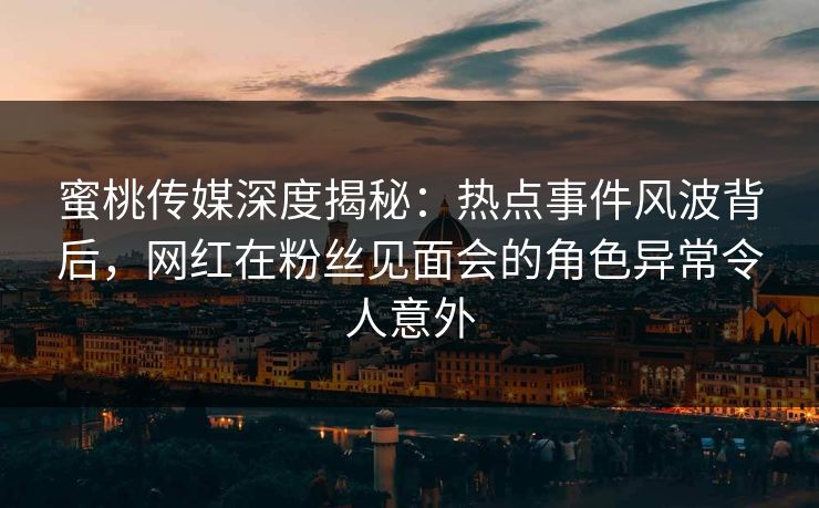 蜜桃传媒深度揭秘：热点事件风波背后，网红在粉丝见面会的角色异常令人意外