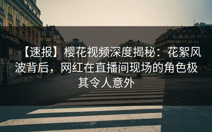 【速报】樱花视频深度揭秘：花絮风波背后，网红在直播间现场的角色极其令人意外