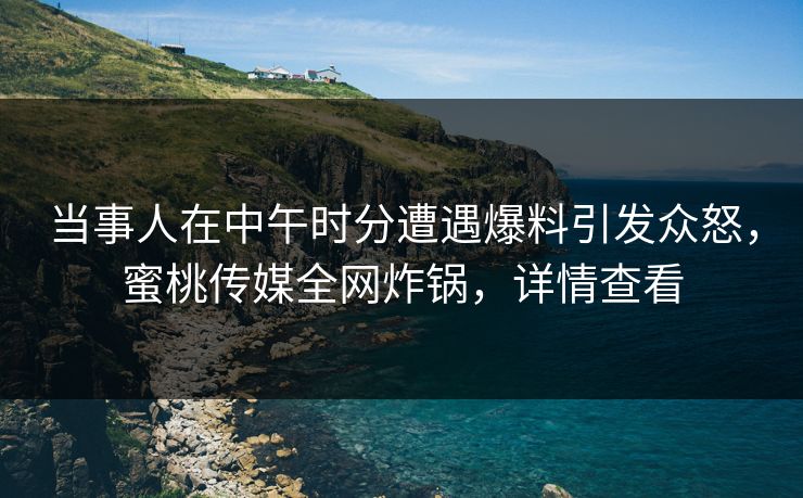 当事人在中午时分遭遇爆料引发众怒，蜜桃传媒全网炸锅，详情查看