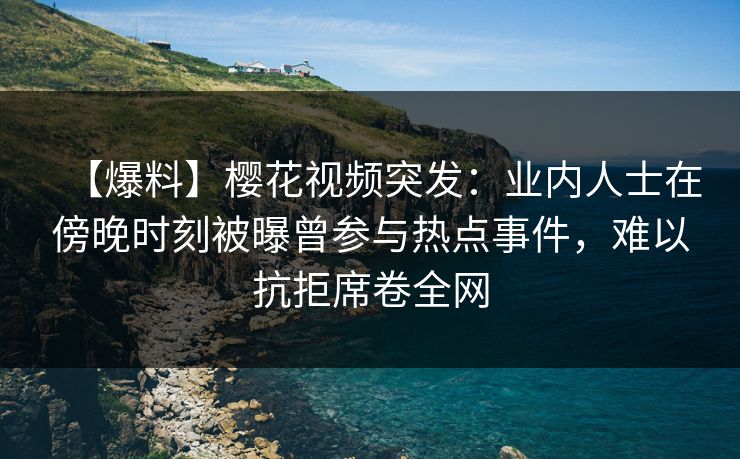 【爆料】樱花视频突发：业内人士在傍晚时刻被曝曾参与热点事件，难以抗拒席卷全网