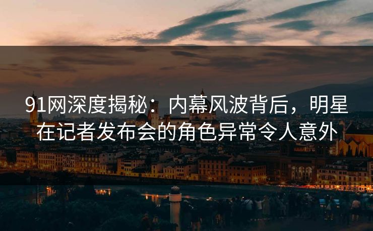 91网深度揭秘：内幕风波背后，明星在记者发布会的角色异常令人意外