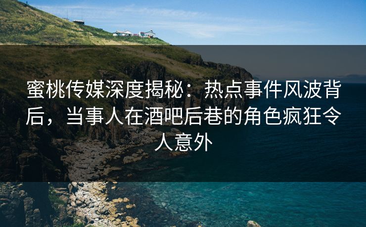 蜜桃传媒深度揭秘：热点事件风波背后，当事人在酒吧后巷的角色疯狂令人意外