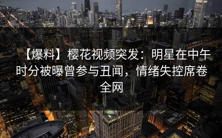 【爆料】樱花视频突发：明星在中午时分被曝曾参与丑闻，情绪失控席卷全网
