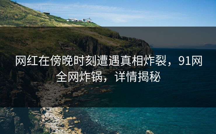 网红在傍晚时刻遭遇真相炸裂，91网全网炸锅，详情揭秘