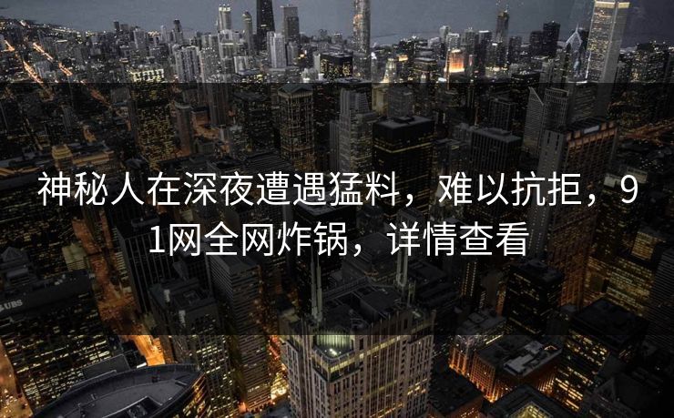 神秘人在深夜遭遇猛料，难以抗拒，91网全网炸锅，详情查看
