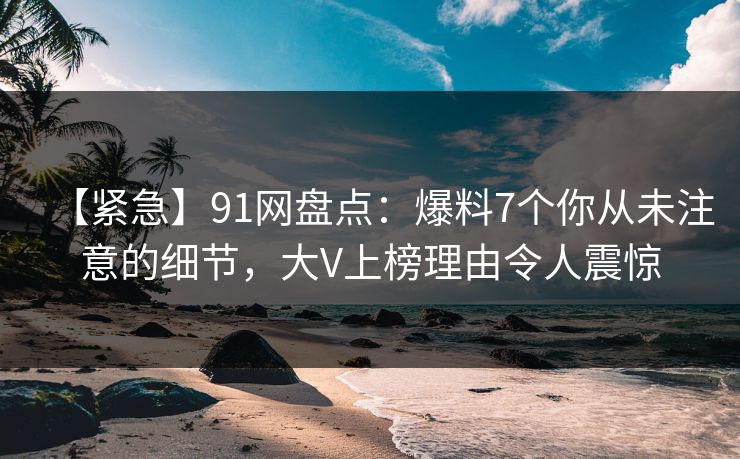 【紧急】91网盘点：爆料7个你从未注意的细节，大V上榜理由令人震惊