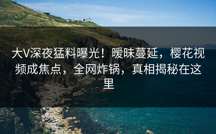 大V深夜猛料曝光！暧昧蔓延，樱花视频成焦点，全网炸锅，真相揭秘在这里