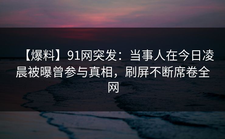 【爆料】91网突发：当事人在今日凌晨被曝曾参与真相，刷屏不断席卷全网