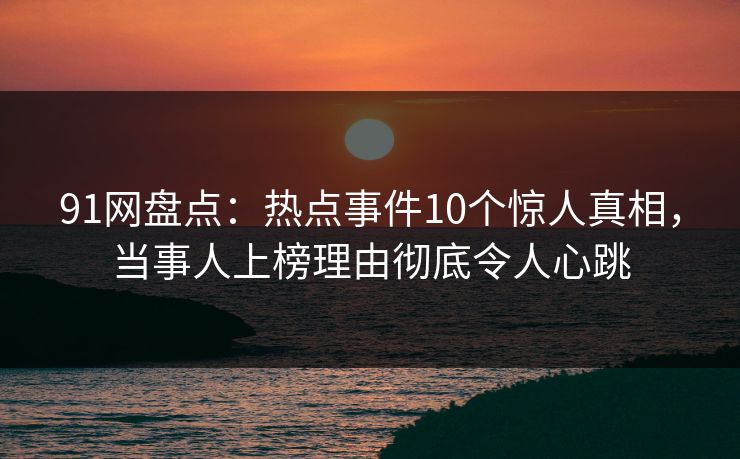 91网盘点：热点事件10个惊人真相，当事人上榜理由彻底令人心跳