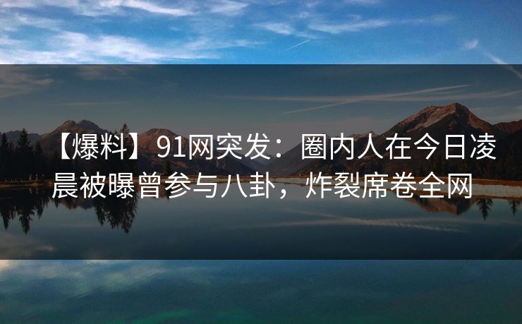 【爆料】91网突发：圈内人在今日凌晨被曝曾参与八卦，炸裂席卷全网
