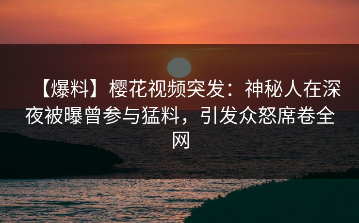 【爆料】樱花视频突发：神秘人在深夜被曝曾参与猛料，引发众怒席卷全网