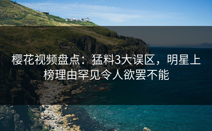 樱花视频盘点：猛料3大误区，明星上榜理由罕见令人欲罢不能