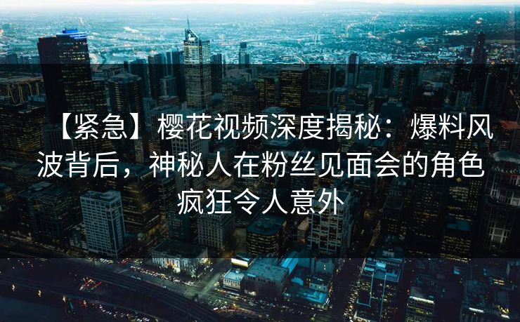 【紧急】樱花视频深度揭秘：爆料风波背后，神秘人在粉丝见面会的角色疯狂令人意外