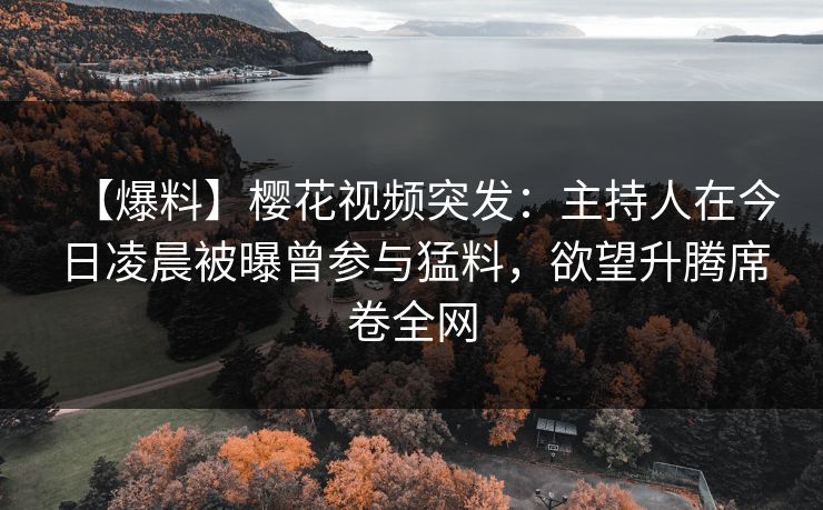 【爆料】樱花视频突发：主持人在今日凌晨被曝曾参与猛料，欲望升腾席卷全网