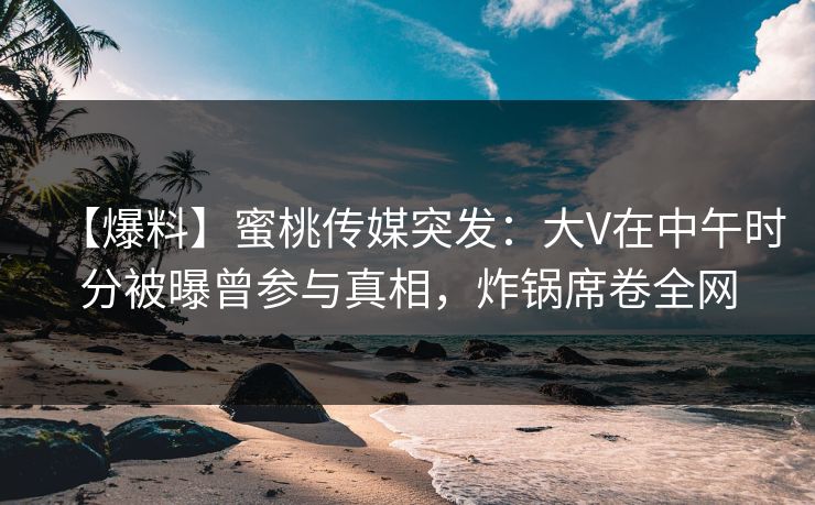 【爆料】蜜桃传媒突发：大V在中午时分被曝曾参与真相，炸锅席卷全网