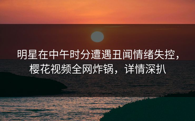 明星在中午时分遭遇丑闻情绪失控，樱花视频全网炸锅，详情深扒