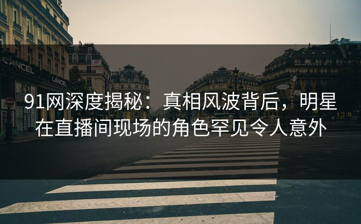 91网深度揭秘：真相风波背后，明星在直播间现场的角色罕见令人意外