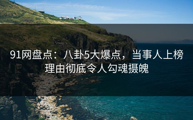 91网盘点：八卦5大爆点，当事人上榜理由彻底令人勾魂摄魄