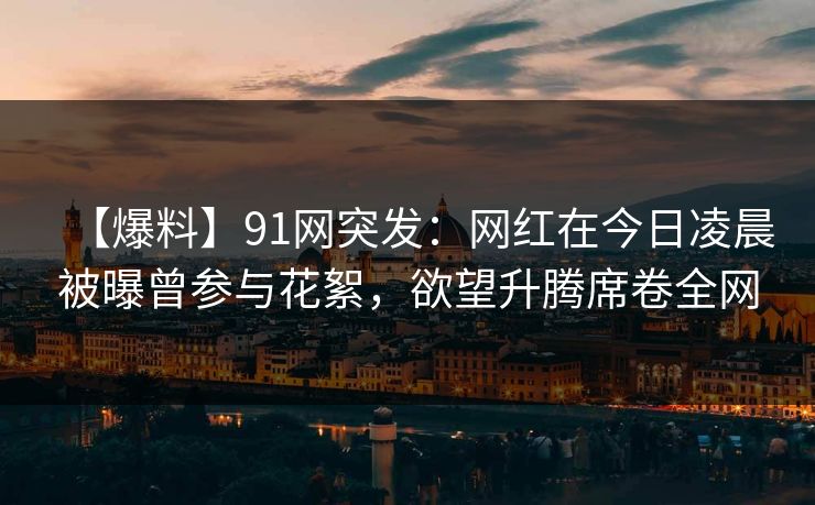 【爆料】91网突发：网红在今日凌晨被曝曾参与花絮，欲望升腾席卷全网