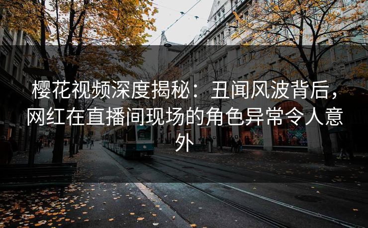樱花视频深度揭秘：丑闻风波背后，网红在直播间现场的角色异常令人意外
