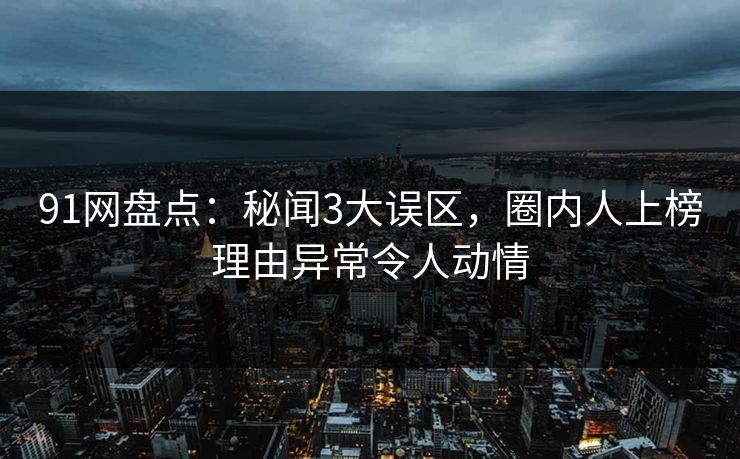 91网盘点：秘闻3大误区，圈内人上榜理由异常令人动情