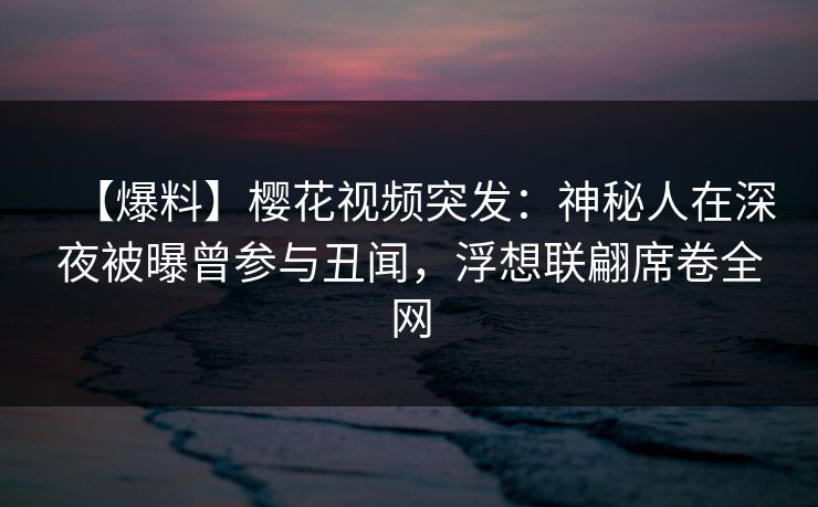 【爆料】樱花视频突发：神秘人在深夜被曝曾参与丑闻，浮想联翩席卷全网