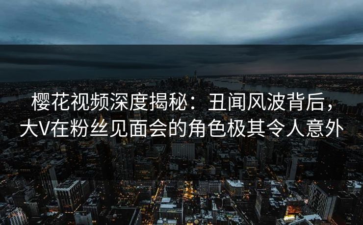 樱花视频深度揭秘：丑闻风波背后，大V在粉丝见面会的角色极其令人意外