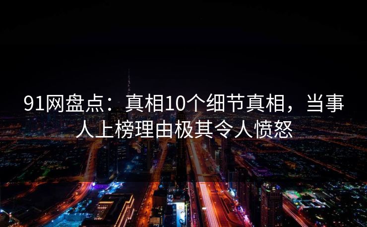 91网盘点：真相10个细节真相，当事人上榜理由极其令人愤怒