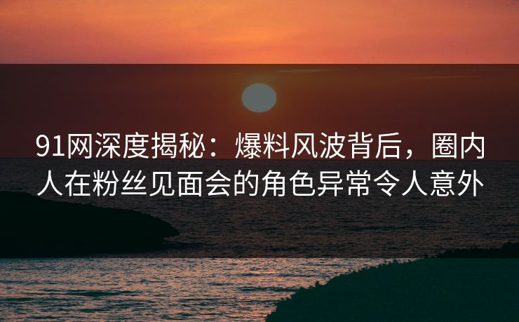 91网深度揭秘：爆料风波背后，圈内人在粉丝见面会的角色异常令人意外