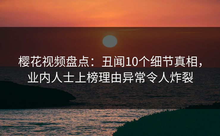 樱花视频盘点：丑闻10个细节真相，业内人士上榜理由异常令人炸裂