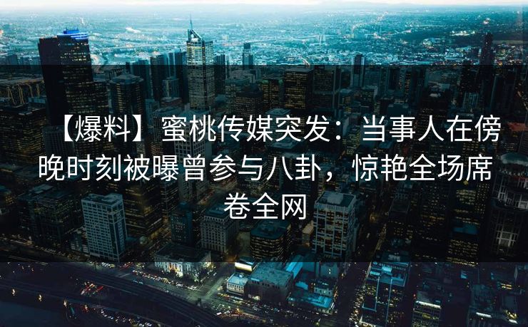 【爆料】蜜桃传媒突发：当事人在傍晚时刻被曝曾参与八卦，惊艳全场席卷全网