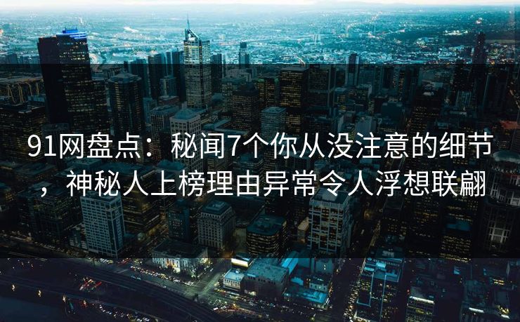 91网盘点：秘闻7个你从没注意的细节，神秘人上榜理由异常令人浮想联翩