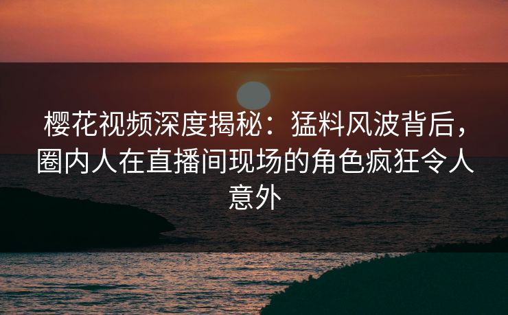 樱花视频深度揭秘：猛料风波背后，圈内人在直播间现场的角色疯狂令人意外