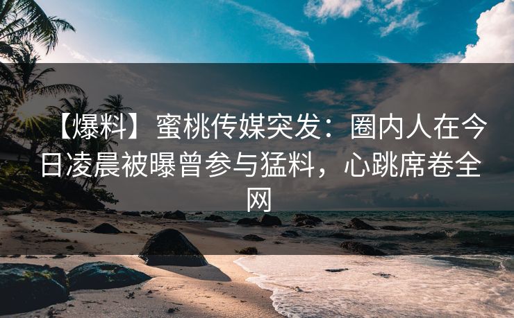 【爆料】蜜桃传媒突发：圈内人在今日凌晨被曝曾参与猛料，心跳席卷全网